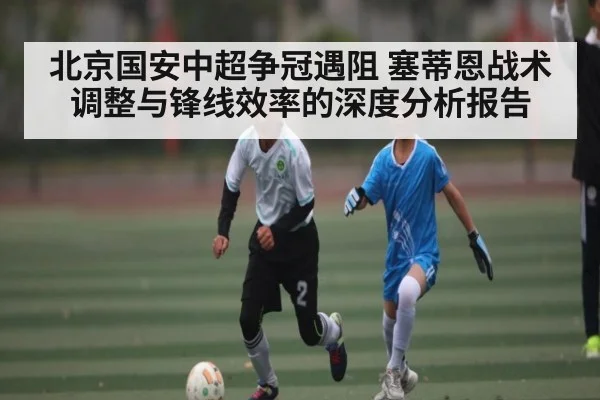 北京国安中超争冠遇阻 塞蒂恩战术调整与锋线效率的深度分析报告